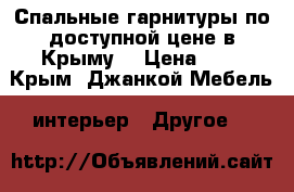 Спальные гарнитуры по доступной цене в Крыму. › Цена ­ 1 - Крым, Джанкой Мебель, интерьер » Другое   